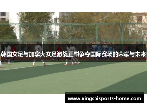 韩国女足与加拿大女足激战正酣争夺国际赛场的荣耀与未来